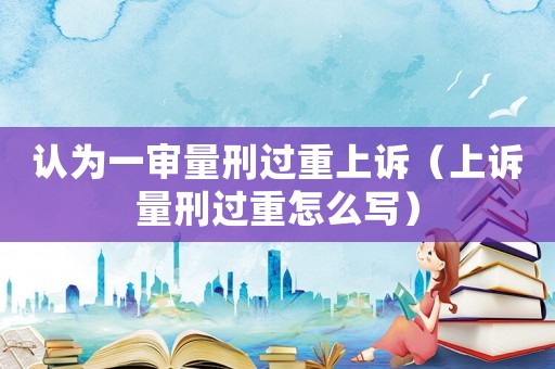 認為一審量刑過重上訴（上訴量刑過重怎么寫）