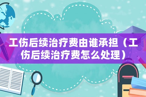 工傷后續治療費由誰承擔（工傷后續治療費怎么處理）