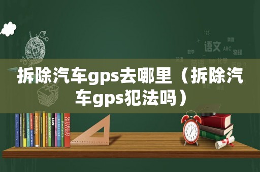 拆除汽車gps去哪里（拆除汽車gps犯法嗎）