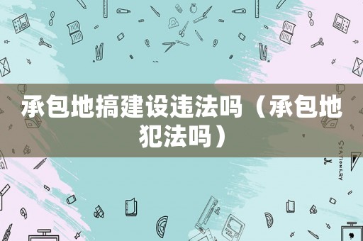 承包地搞建設違法嗎（承包地犯法嗎）