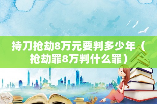 持刀搶劫8萬(wàn)元要判多少年（搶劫罪8萬(wàn)判什么罪）