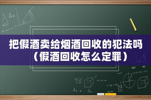 把假酒賣給煙酒回收的犯法嗎（假酒回收怎么定罪）