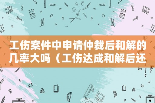 工傷案件中申請仲裁后和解的幾率大嗎（工傷達成和解后還能再仲裁）