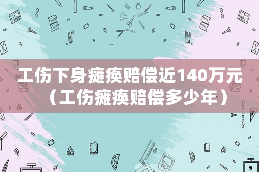 工傷下身癱瘓賠償近140萬元（工傷癱瘓賠償多少年）