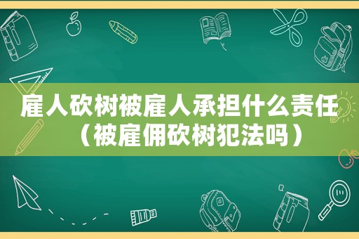 雇人砍樹被雇人承擔什么責任（被雇傭砍樹犯法嗎）