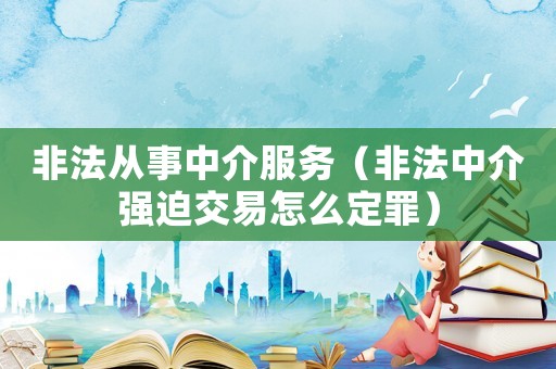 非法從事中介服務（非法中介強迫交易怎么定罪）