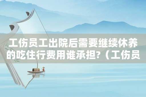 工傷員工出院后需要繼續休養的吃住行費用誰承擔?（工傷員工出院后）