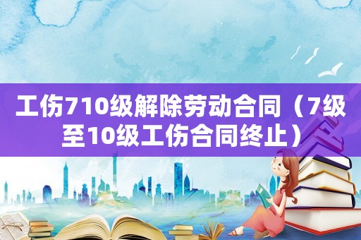 工傷710級解除勞動合同（7級至10級工傷合同終止）