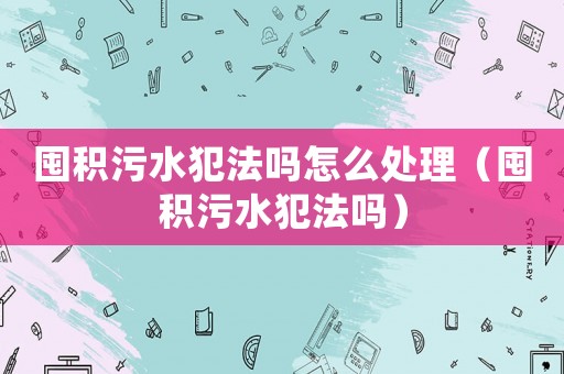 囤積污水犯法嗎怎么處理（囤積污水犯法嗎）