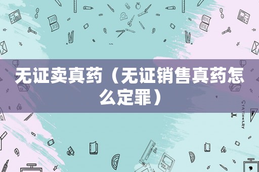 無證賣真藥（無證銷售真藥怎么定罪）