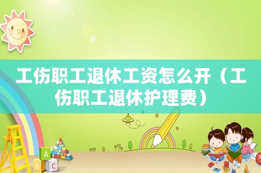 工傷職工退休工資怎么開（工傷職工退休護理費）