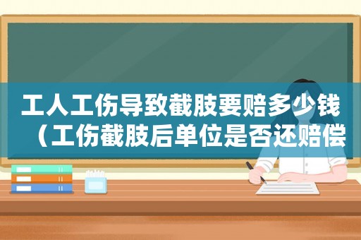 工人工傷導致截肢要賠多少錢（工傷截肢后單位是否還賠償）