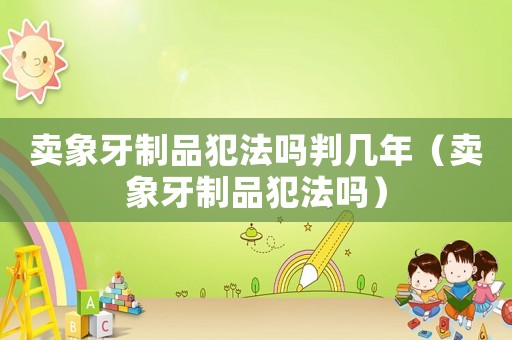 賣象牙制品犯法嗎判幾年（賣象牙制品犯法嗎）