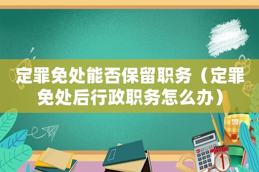 定罪免處能否保留職務（定罪免處后行政職務怎么辦）