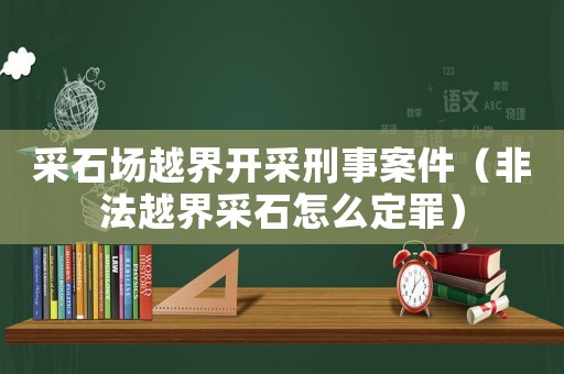 采石場越界開采刑事案件（非法越界采石怎么定罪）