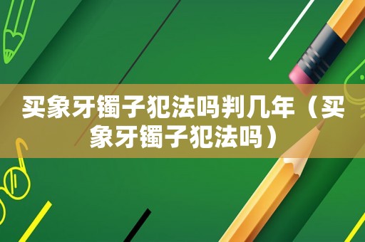 買象牙鐲子犯法嗎判幾年（買象牙鐲子犯法嗎）