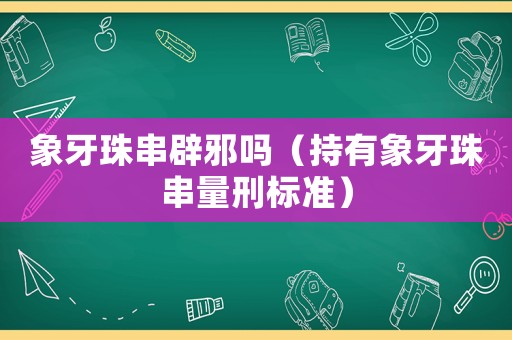 象牙珠串辟邪嗎（持有象牙珠串量刑標(biāo)準(zhǔn)）