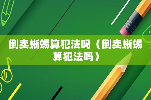 倒賣蜥蜴算犯法嗎（倒賣蜥蜴算犯法嗎）