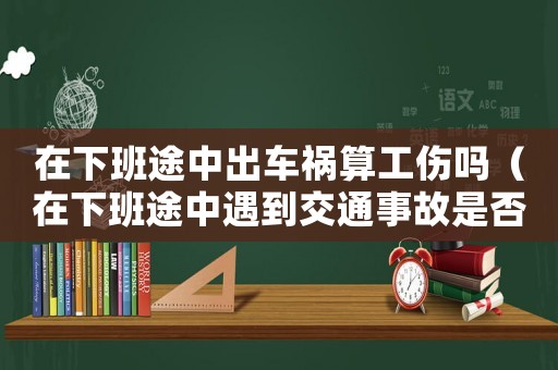 在下班途中出車禍算工傷嗎（在下班途中遇到交通事故是否算工傷）