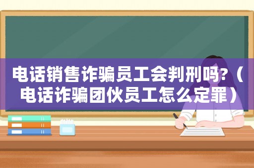 電話銷售詐騙員工會判刑嗎?（電話詐騙團伙員工怎么定罪）