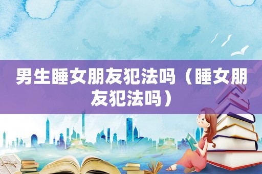 男生睡女朋友犯法嗎（睡女朋友犯法嗎）