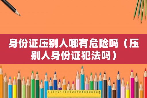 身份證壓別人哪有危險嗎（壓別人身份證犯法嗎）