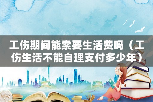 工傷期間能索要生活費嗎（工傷生活不能自理支付多少年）