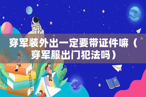 穿軍裝外出一定要帶證件嘛（穿軍服出門犯法嗎）