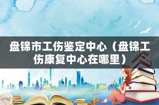 盤錦市工傷鑒定中心（盤錦工傷康復中心在哪里）
