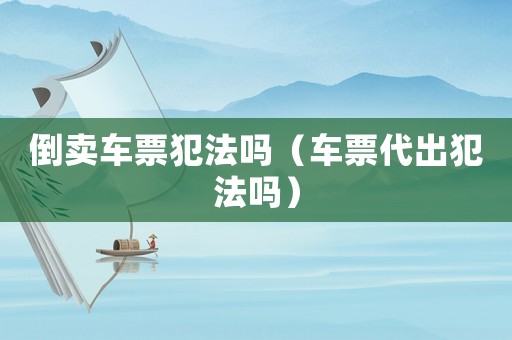 倒賣車票犯法嗎（車票代出犯法嗎）