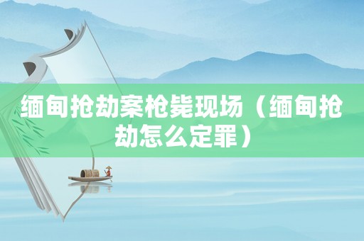 緬甸搶劫案槍斃現(xiàn)場（緬甸搶劫怎么定罪）