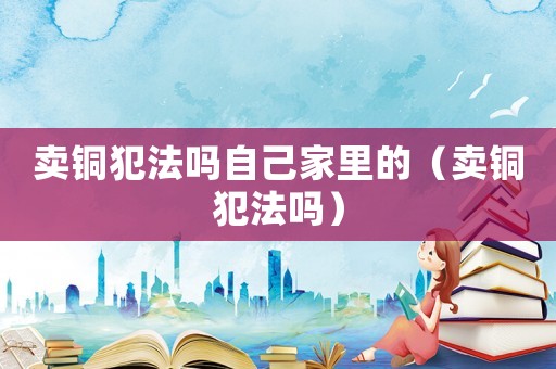 賣銅犯法嗎自己家里的（賣銅犯法嗎）