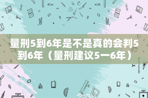 量刑5到6年是不是真的會(huì)判5到6年（量刑建議5一6年）
