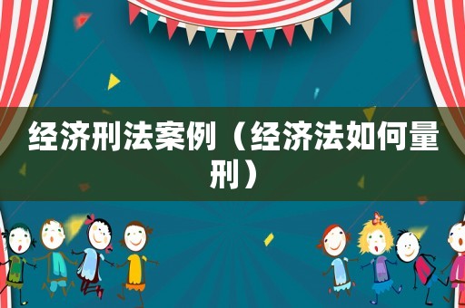 經(jīng)濟(jì)刑法案例（經(jīng)濟(jì)法如何量刑）