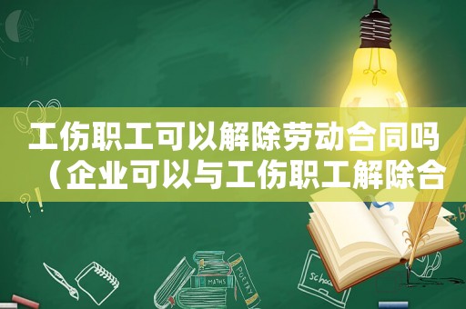 工傷職工可以解除勞動合同嗎（企業可以與工傷職工解除合同嗎）