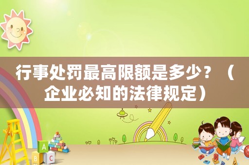 行事處罰最高限額是多少？（企業必知的法律規定）