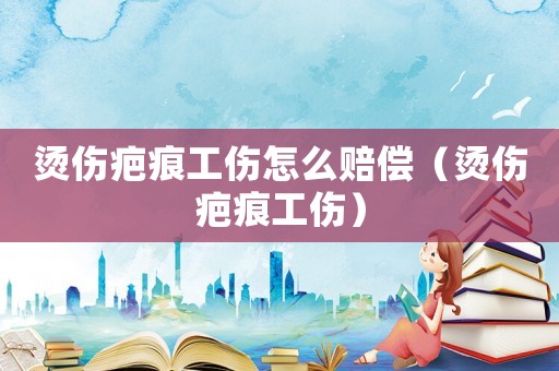 燙傷疤痕工傷怎么賠償（燙傷疤痕工傷）
