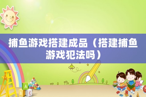 捕魚游戲搭建成品（搭建捕魚游戲犯法嗎）