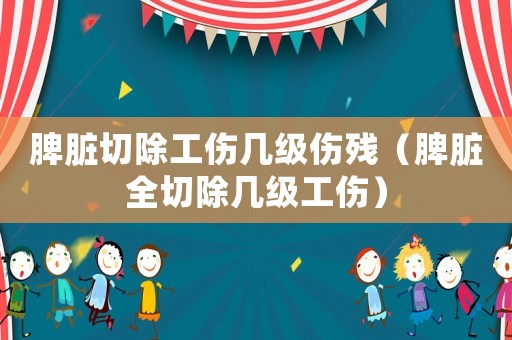 脾臟切除工傷幾級(jí)傷殘（脾臟全切除幾級(jí)工傷）