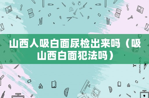 山西人吸白面尿檢出來嗎（吸山西白面犯法嗎）