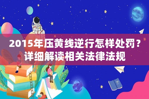 2015年壓黃線逆行怎樣處罰？詳細解讀相關法律法規