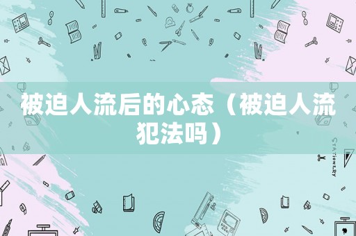 被迫人流后的心態（被迫人流犯法嗎）