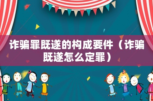 詐騙罪既遂的構成要件（詐騙既遂怎么定罪）