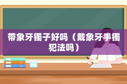 帶象牙鐲子好嗎（戴象牙手鐲犯法嗎）