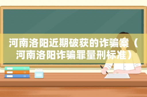 河南洛陽(yáng)近期破獲的詐騙案（河南洛陽(yáng)詐騙罪量刑標(biāo)準(zhǔn)）