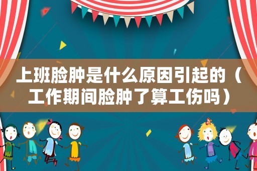 上班臉腫是什么原因引起的（工作期間臉腫了算工傷嗎）
