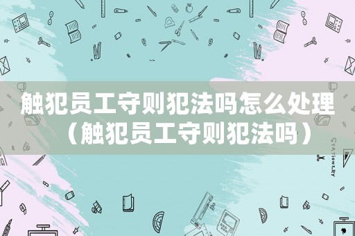 觸犯員工守則犯法嗎怎么處理（觸犯員工守則犯法嗎）