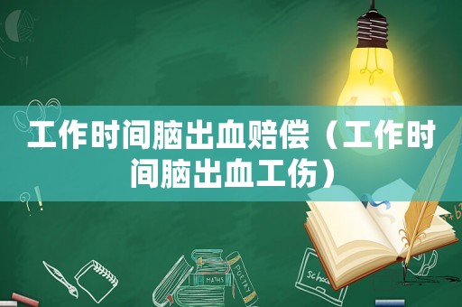 工作時間腦出血賠償（工作時間腦出血工傷）