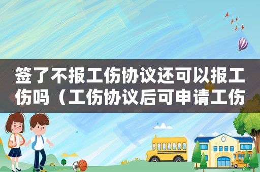簽了不報(bào)工傷協(xié)議還可以報(bào)工傷嗎（工傷協(xié)議后可申請(qǐng)工傷嗎）