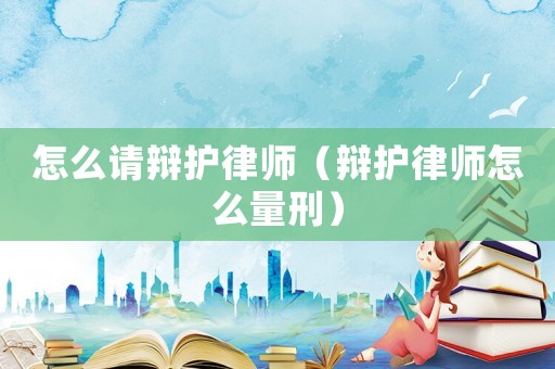 怎么請辯護律師（辯護律師怎么量刑）